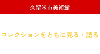 久留米市美術館 開館10周年 コレクションing コレクションをともに見る・語る 2026年10月24日(土)ー2027年1月11日(月・祝)